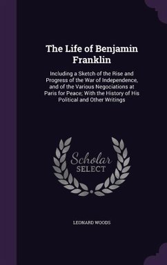 The Life of Benjamin Franklin: Including a Sketch of the Rise and Progress of the War of Independence, and of the Various Negociations at Paris for P - Woods, Leonard