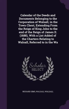 Calendar of the Deeds and Documents Belonging to the Corporation of Walsall, in the Town Chest, Extending From the Reign of King John to the end of the Reign of James II. (1688), With a List Added of the Charters Relating to Walsall, Referred to in the Wa - Sims, Richard; Walsall, Walsall