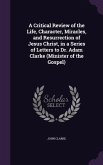 A Critical Review of the Life, Character, Miracles, and Resurrection of Jesus Christ, in a Series of Letters to Dr. Adam Clarke (Minister of the Gospel)