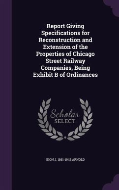 Report Giving Specifications for Reconstruction and Extension of the Properties of Chicago Street Railway Companies, Being Exhibit B of Ordinances - Arnold, Bion J. 1861-1942