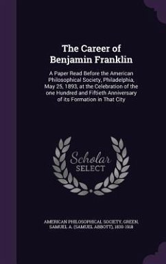 The Career of Benjamin Franklin: A Paper Read Before the American Philosophical Society, Philadelphia, May 25, 1893, at the Celebration of the one Hun - Society, American Philosophical