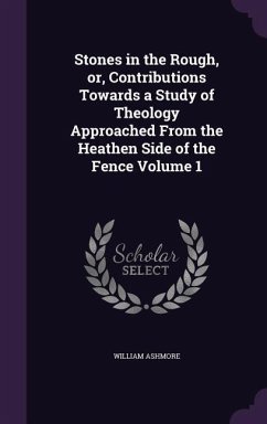 Stones in the Rough, or, Contributions Towards a Study of Theology Approached From the Heathen Side of the Fence Volume 1 - Ashmore, William