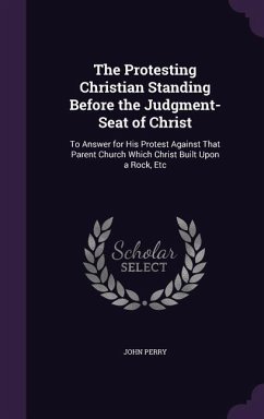 The Protesting Christian Standing Before the Judgment-Seat of Christ: To Answer for His Protest Against That Parent Church Which Christ Built Upon a R - Perry, John