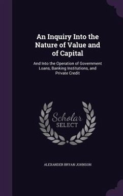 An Inquiry Into the Nature of Value and of Capital: And Into the Operation of Government Loans, Banking Institutions, and Private Credit - Johnson, Alexander Bryan