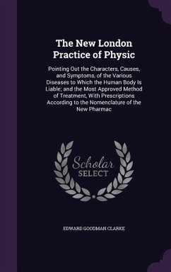 The New London Practice of Physic: Pointing Out the Characters, Causes, and Symptoms, of the Various Diseases to Which the Human Body Is Liable; and t - Clarke, Edward Goodman