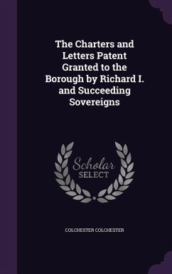 The Charters and Letters Patent Granted to the Borough by Richard I. and Succeeding Sovereigns - Colchester, Colchester