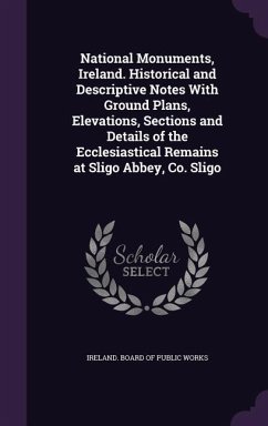 National Monuments, Ireland. Historical and Descriptive Notes With Ground Plans, Elevations, Sections and Details of the Ecclesiastical Remains at Sligo Abbey, Co. Sligo