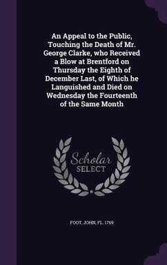 An Appeal to the Public, Touching the Death of Mr. George Clarke, who Received a Blow at Brentford on Thursday the Eighth of December Last, of Which he Languished and Died on Wednesday the Fourteenth of the Same Month