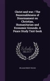 Christ and war / The Reasonableness of Disarmament on Christian, Humanitarian and Economic Grounds. A Peace Study Text-book