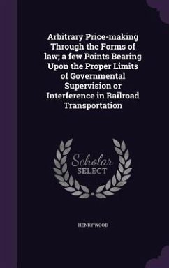 Arbitrary Price-making Through the Forms of law; a few Points Bearing Upon the Proper Limits of Governmental Supervision or Interference in Railroad T - Wood, Henry