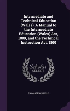 Intermediate and Technical Education (Wales). A Manual to the Intermediate Education (Wales) Act, 1889, and the Technical Instruction Act, 1899 - Ellis, Thomas Edward