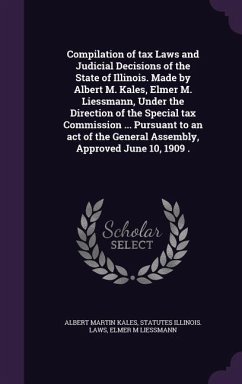 Compilation of tax Laws and Judicial Decisions of the State of Illinois. Made by Albert M. Kales, Elmer M. Liessmann, Under the Direction of the Special tax Commission ... Pursuant to an act of the General Assembly, Approved June 10, 1909 . - Kales, Albert Martin; Illinois Laws, Statutes; Liessmann, Elmer M