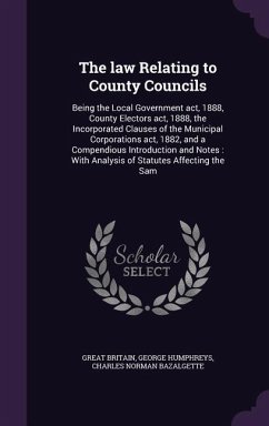 The law Relating to County Councils: Being the Local Government act, 1888, County Electors act, 1888, the Incorporated Clauses of the Municipal Corpor - Britain, Great; Humphreys, George; Bazalgette, Charles Norman