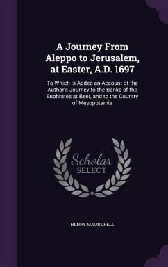 A Journey From Aleppo to Jerusalem, at Easter, A.D. 1697: To Which Is Added an Account of the Author's Journey to the Banks of the Euphrates at Beer, - Maundrell, Henry