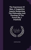 The Supremacy Of Man, A Suggestive Inquiry Respecting The Philosophy And Theology Of The Future [by J. Pulsford]