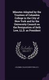 Minutes Adopted by the Trustees of Columbia College in the City of New York and by the University Council on the Resignation of Seth Low, LL.D. as President