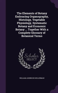 The Elements of Botany Embracing Organography, Histology, Vegetable Physiology, Systematic Botany and Economic Botany ... Together With a Complete Glo - Kellerman, William Ashbrook
