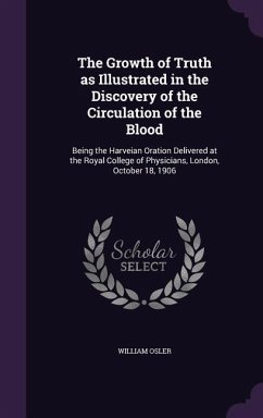 The Growth of Truth as Illustrated in the Discovery of the Circulation of the Blood: Being the Harveian Oration Delivered at the Royal College of Phys - Osler, William