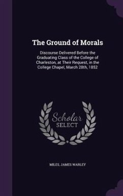 The Ground of Morals: Discourse Delivered Before the Graduating Class of the College of Charleston, at Their Request, in the College Chapel, - Warley, Miles James