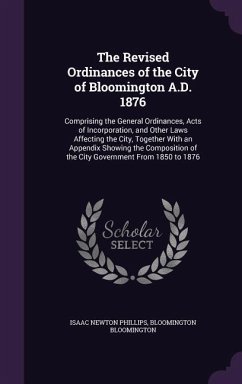 The Revised Ordinances of the City of Bloomington A.D. 1876: Comprising the General Ordinances, Acts of Incorporation, and Other Laws Affecting the Ci - Phillips, Isaac Newton; Bloomington, Bloomington