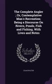 The Complete Angler; Or, Contemplative Man's Recreation; Being a Discourse On Rivers, Ponds, Fish and Fishing. With Lives and Notes