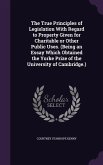 The True Principles of Legislation With Regard to Property Given for Charitable or Other Public Uses. (Being an Essay Which Obtained the Yorke Prize of the University of Cambridge.)