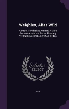 Weighley, Alias Wild: A Poem. To Which Is Annex'd, A More Genuine Account In Prose, Than Any Yet Publish'd, Of His Life [&c.]. By N.p - P, N.