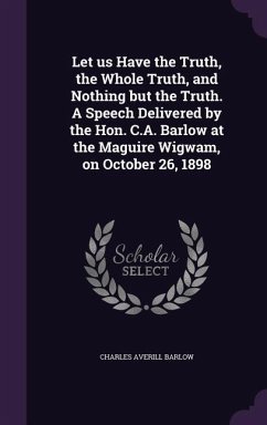 Let us Have the Truth, the Whole Truth, and Nothing but the Truth. A Speech Delivered by the Hon. C.A. Barlow at the Maguire Wigwam, on October 26, 18 - Barlow, Charles Averill