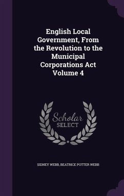 English Local Government, From the Revolution to the Municipal Corporations Act Volume 4 - Webb, Sidney; Webb, Beatrice Potter