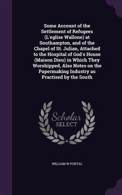 Some Account of the Settlement of Refugees (L'eglise Wallone) at Southampton, and of the Chapel of St. Julian, Attached to the Hospital of God's House (Maison Dieu) in Which They Worshipped, Also Notes on the Papermaking Industry as Practised by the South - Portal, William W