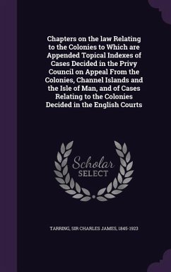 Chapters on the law Relating to the Colonies to Which are Appended Topical Indexes of Cases Decided in the Privy Council on Appeal From the Colonies, - Tarring, Charles James