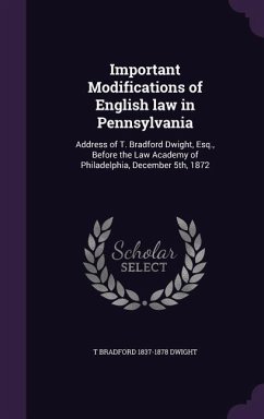 Important Modifications of English law in Pennsylvania: Address of T. Bradford Dwight, Esq., Before the Law Academy of Philadelphia, December 5th, 187 - Dwight, T. Bradford