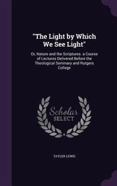 The Light by Which We See Light: Or, Nature and the Scriptures. a Course of Lectures Delivered Before the Theological Seminary and Rutgers College - Lewis, Tayler