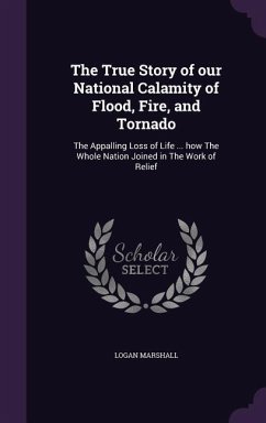 The True Story of our National Calamity of Flood, Fire, and Tornado: The Appalling Loss of Life ... how The Whole Nation Joined in The Work of Relief - Marshall, Logan