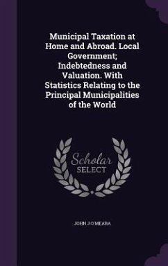 Municipal Taxation at Home and Abroad. Local Government; Indebtedness and Valuation. With Statistics Relating to the Principal Municipalities of the World - O'Meara, John J