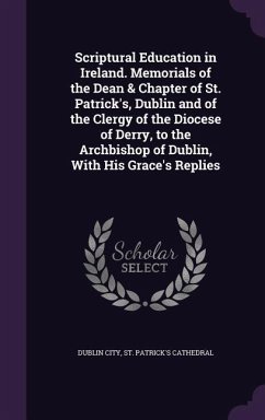 Scriptural Education in Ireland. Memorials of the Dean & Chapter of St. Patrick's, Dublin and of the Clergy of the Diocese of Derry, to the Archbishop of Dublin, With His Grace's Replies