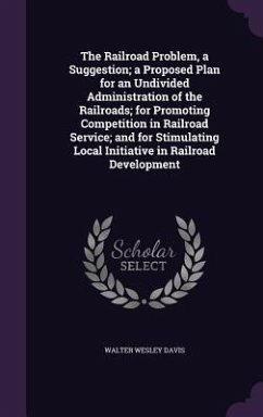 The Railroad Problem, a Suggestion; a Proposed Plan for an Undivided Administration of the Railroads; for Promoting Competition in Railroad Service; and for Stimulating Local Initiative in Railroad Development - Davis, Walter Wesley