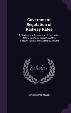 Government Regulation of Railway Rates: A Study of the Experience of the United States, Germany, France, Austria-Hungary, Russia, and Australia, Volum - Meyer, Hugo Richard