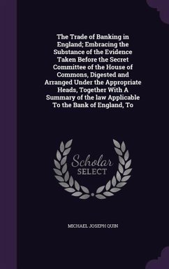 The Trade of Banking in England; Embracing the Substance of the Evidence Taken Before the Secret Committee of the House of Commons, Digested and Arranged Under the Appropriate Heads, Together With A Summary of the law Applicable To the Bank of England, To - Quin, Michael Joseph
