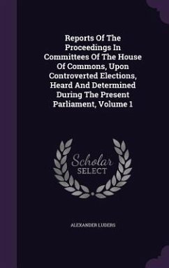 Reports Of The Proceedings In Committees Of The House Of Commons, Upon Controverted Elections, Heard And Determined During The Present Parliament, Vol - Luders, Alexander