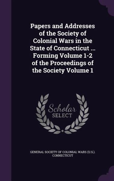 Papers and Addresses of the Society of Colonial Wars in the State of Connecticut ... Forming Volume 1-2 of the Proceedings of the Society Volume 1 Papers and Addresses of the Society of Colonial Wars in the State of Connecticut ... Forming Volume 1-2 of the Proceedings of the Society Volume 1