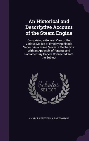 An Historical and Descriptive Account of the Steam Engine: Comprising a General View of the Various Modes of Employing Elastic Vapour As a Prime Mover An Historical and Descriptive Account of the Steam Engine: Comprising a General View of the Various Modes of Employing Elastic Vapour As a Prime Mover