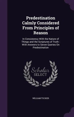 Predestination Calmly Considered From Principles of Reason: In Consistency With the Nature of Things and the Scriptures of Truth: With Answers to Seve - Tucker, William