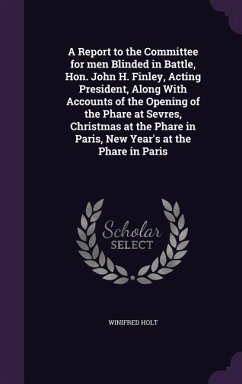 A Report to the Committee for men Blinded in Battle, Hon. John H. Finley, Acting President, Along With Accounts of the Opening of the Phare at Sevres, Christmas at the Phare in Paris, New Year's at the Phare in Paris - Holt, Winifred