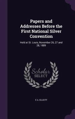 Papers and Addresses Before the First National Silver Convention: Held at St. Louis, November 26, 27 and 28, 1889 - Elliott, E. A.