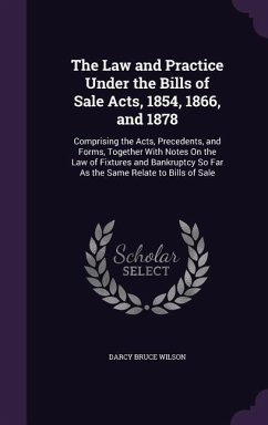 The Law and Practice Under the Bills of Sale Acts, 1854, 1866, and 1878: Comprising the Acts, Precedents, and Forms, Together With Notes On the Law of - Wilson, Darcy Bruce