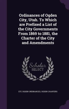 Ordinances of Ogden City, Utah. To Which are Prefixed a List of the City Governments From 1869 to 1881, the Charter of the City and Amendments - Ogden Ordinances, Etc; Charters, Ogden