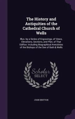 The History and Antiquities of the Cathedral Church of Wells: Illus. by a Series of Engravings, of Views, Elevations, Sections, and Plan, of That Edif - Britton, John