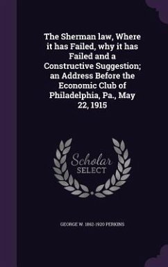 The Sherman law, Where it has Failed, why it has Failed and a Constructive Suggestion; an Address Before the Economic Club of Philadelphia, Pa., May 2 - Perkins, George W.