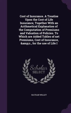 Cost of Insurance. A Treatise Upon the Cost of Life Insurance, Together With an Arithmetical Explanation of the Computation of Premiums and Valuation of Policies. To Which are Added Tables of net Premiums, Cost of Insurance, &c., for the use of Life I - Willey, Nathan